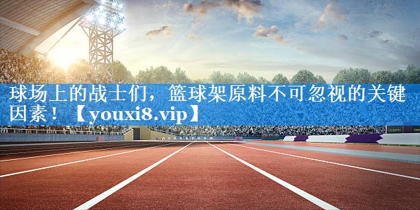 球场上的战士们，篮球架原料不可忽视的关键因素！
