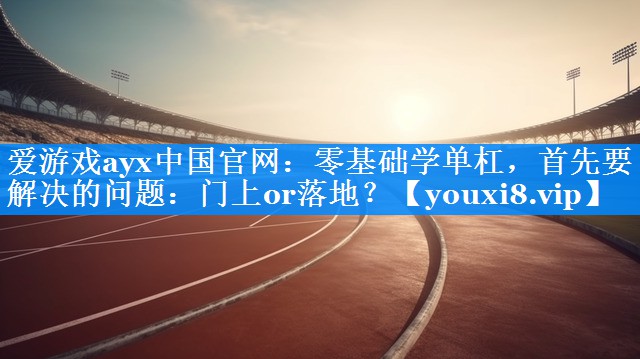 爱游戏ayx中国官网：零基础学单杠，首先要解决的问题：门上or落地？