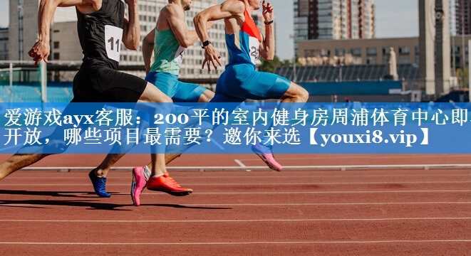 爱游戏ayx客服：200平的室内健身房周浦体育中心即将开放，哪些项目最需要？邀你来选