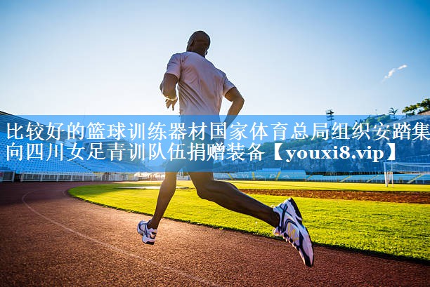 比较好的篮球训练器材国家体育总局组织安踏集团向四川女足青训队伍捐赠装备