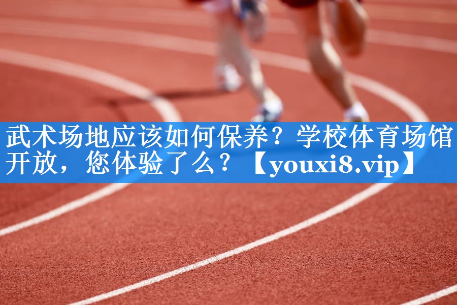 武术场地应该如何保养？学校体育场馆开放，您体验了么？