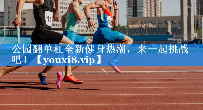 公园翻单杠全新健身热潮，来一起挑战吧！