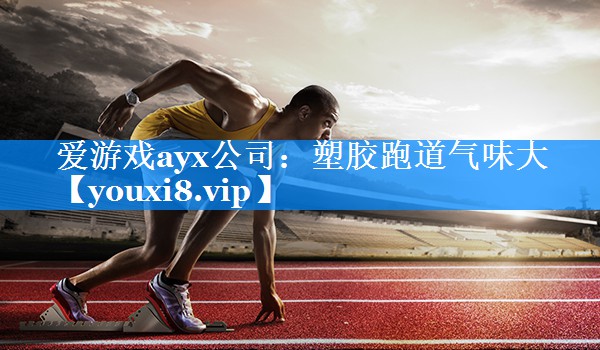 爱游戏ayx公司：塑胶跑道气味大