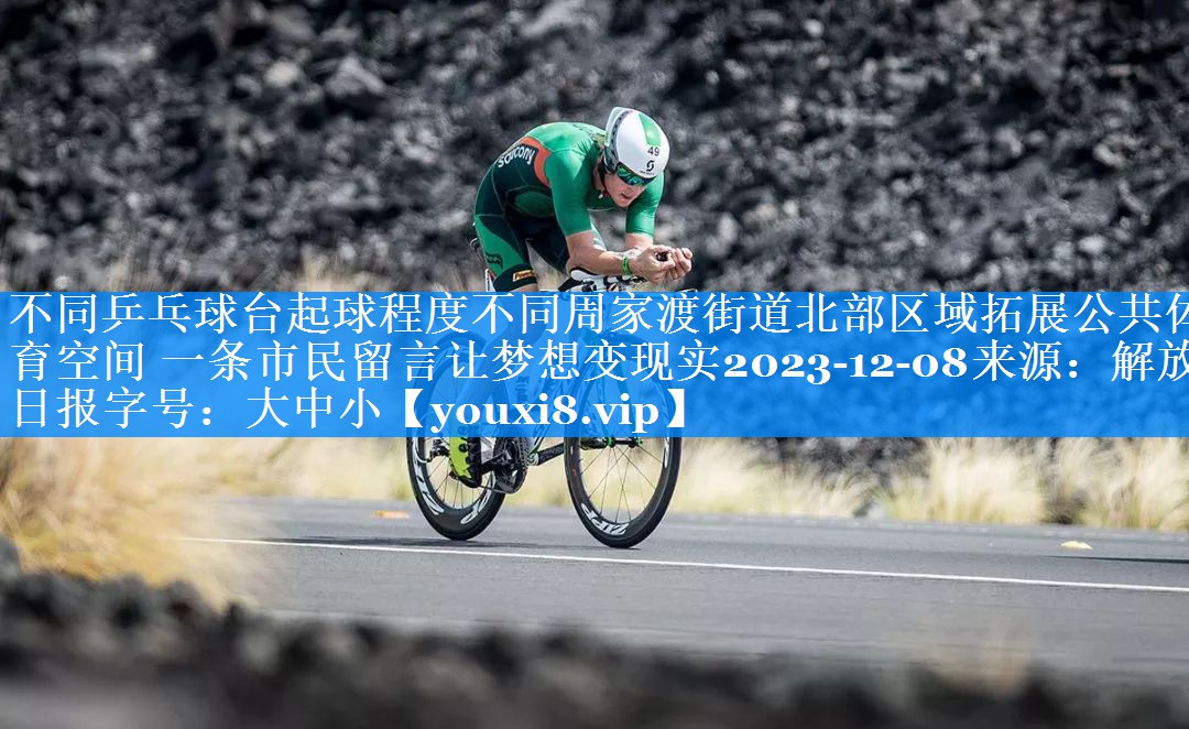 不同乒乓球台起球程度不同周家渡街道北部区域拓展公共体育空间 一条市民留言让梦想变现实2023-12-08来源：解放日报字号：大中小