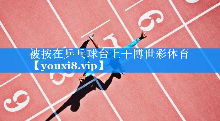 被按在乒乓球台上干博世彩体育