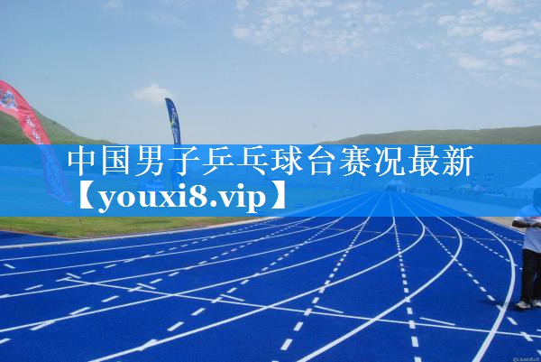 中国男子乒乓球台赛况最新 中国男子乒乓球台赛况最新