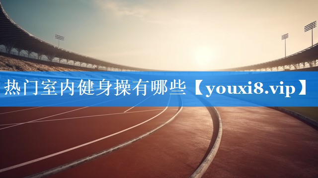 热门室内健身操有哪些 热门室内健身操有哪些
