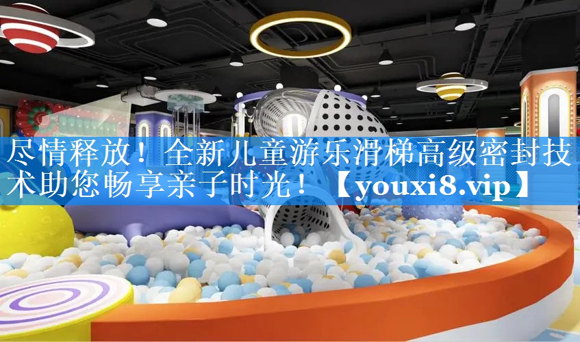 尽情释放!全新儿童游乐滑梯高级密封技术助您畅享亲子时光! 尽情释放!全新儿童游乐滑梯高级密封技术助您畅享亲子时光!