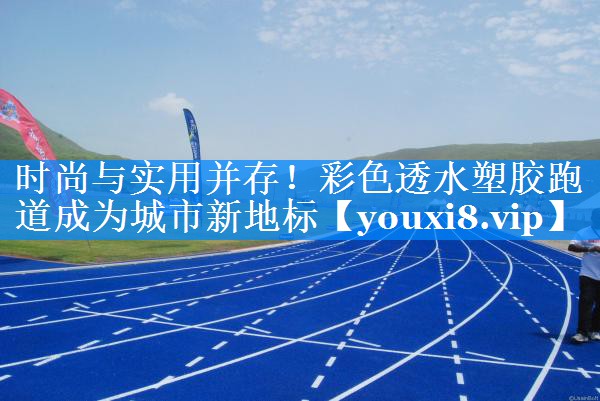 时尚与实用并存!彩色透水塑胶跑道成为城市新地标 时尚与实用并存!彩色透水塑胶跑道成为城市新地标