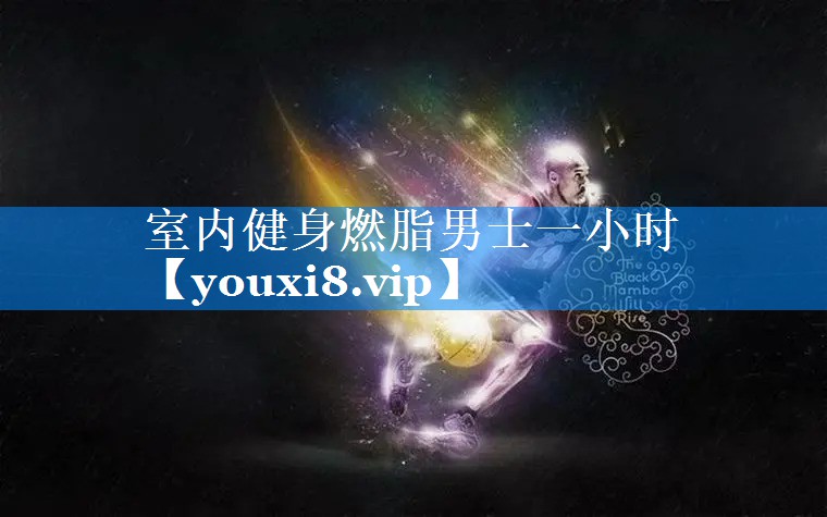 室内健身燃脂男士一小时 室内健身燃脂男士一小时